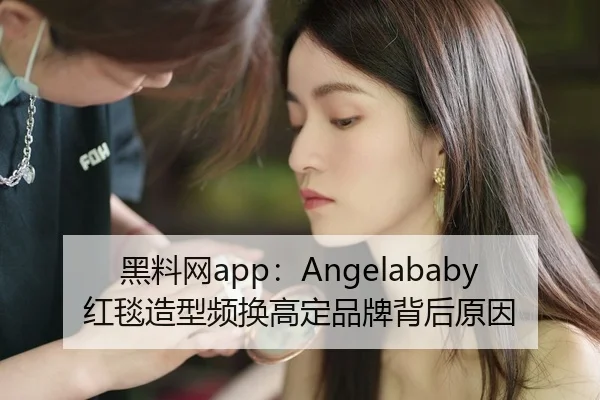 黑料网app：Angelababy红毯造型频换高定品牌背后原因